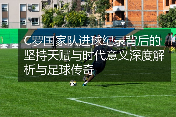 C罗国家队进球纪录背后的坚持天赋与时代意义深度解析与足球传奇