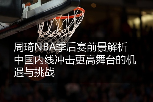 周琦NBA季后赛前景解析中国内线冲击更高舞台的机遇与挑战