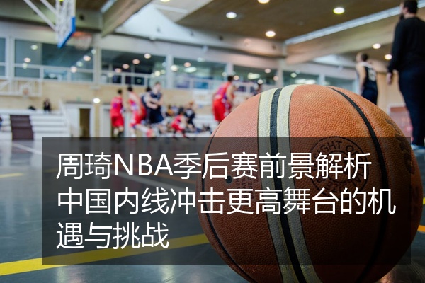 周琦NBA季后赛前景解析中国内线冲击更高舞台的机遇与挑战