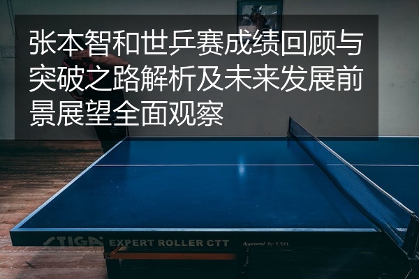 张本智和世乒赛成绩回顾与突破之路解析及未来发展前景展望全面观察