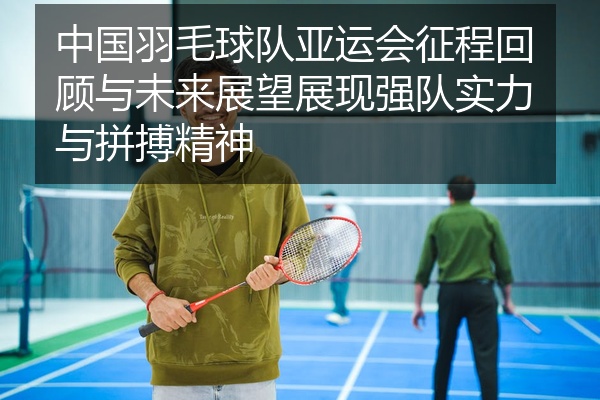 中国羽毛球队亚运会征程回顾与未来展望展现强队实力与拼搏精神