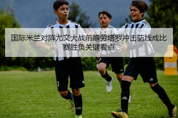 国际米兰对阵尤文大战前瞻劳塔罗冲击防线成比赛胜负关键看点